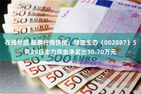 在线炒股 股票行情快报：绿茵生态（002887）5月29日主力资金净卖出30.70万元