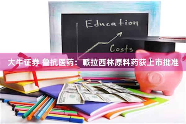 大牛证券 鲁抗医药：哌拉西林原料药获上市批准