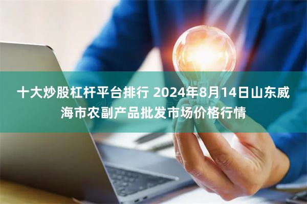 十大炒股杠杆平台排行 2024年8月14日山东威海市农副产品批发市场价格行情