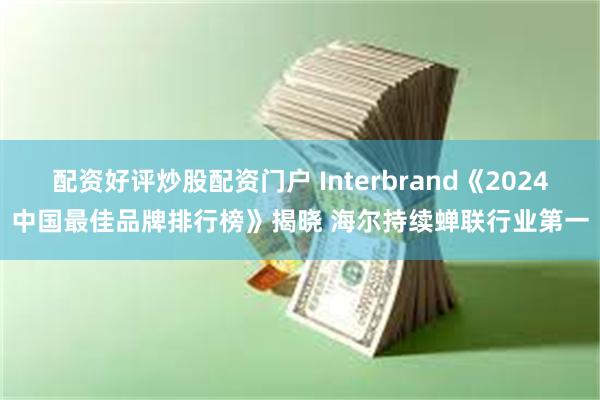 配资好评炒股配资门户 Interbrand《2024中国最佳品牌排行榜》揭晓 海尔持续蝉联行业第一