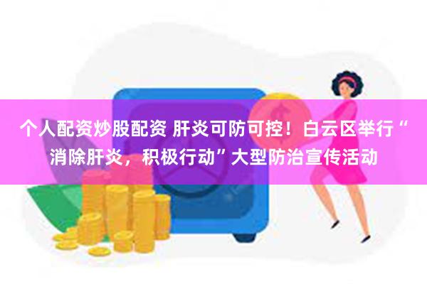 个人配资炒股配资 肝炎可防可控！白云区举行“消除肝炎，积极行动”大型防治宣传活动