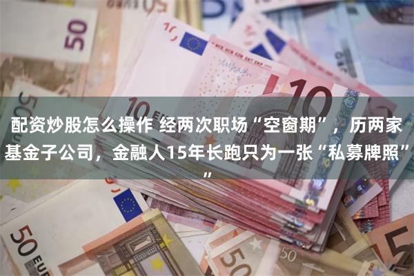 配资炒股怎么操作 经两次职场“空窗期”，历两家基金子公司，金融人15年长跑只为一张“私募牌照”