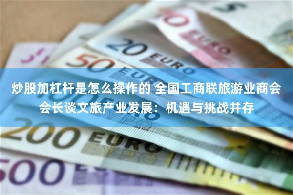 炒股加杠杆是怎么操作的 全国工商联旅游业商会会长谈文旅产业发展：机遇与挑战并存
