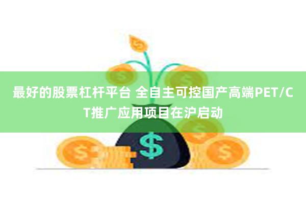 最好的股票杠杆平台 全自主可控国产高端PET/CT推广应用项目在沪启动