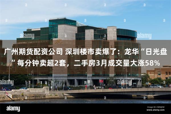 广州期货配资公司 深圳楼市卖爆了：龙华“日光盘”每分钟卖超2套，二手房3月成交量大涨58%