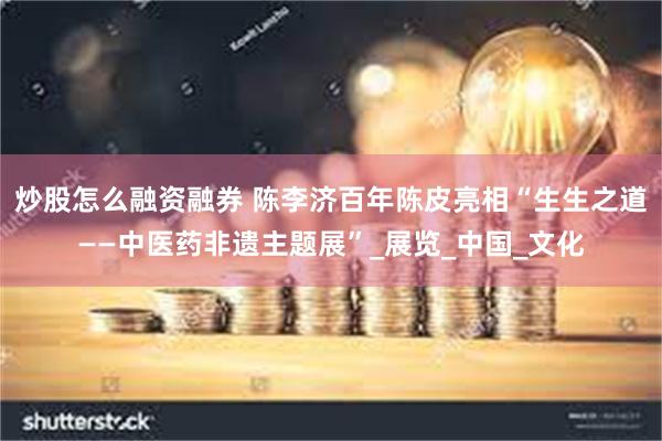 炒股怎么融资融券 陈李济百年陈皮亮相“生生之道——中医药非遗主题展”_展览_中国_文化