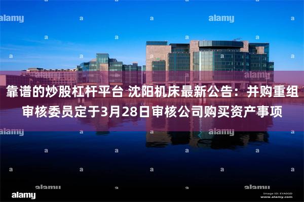 靠谱的炒股杠杆平台 沈阳机床最新公告：并购重组审核委员定于3月28日审核公司购买资产事项