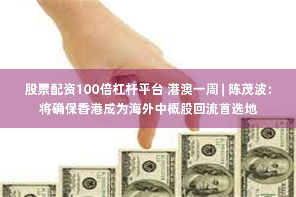股票配资100倍杠杆平台 港澳一周 | 陈茂波：将确保香港成为海外中概股回流首选地