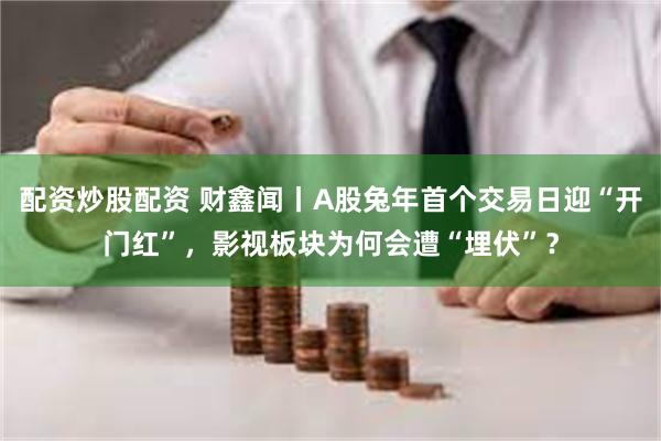 配资炒股配资 财鑫闻丨A股兔年首个交易日迎“开门红”，影视板块为何会遭“埋伏”？
