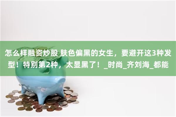 怎么样融资炒股 肤色偏黑的女生，要避开这3种发型！特别第2种，太显黑了！_时尚_齐刘海_都能