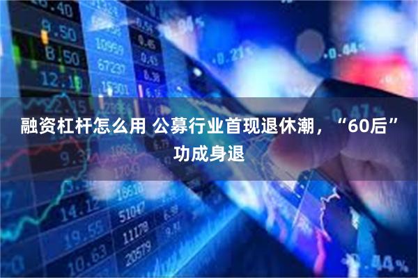 融资杠杆怎么用 公募行业首现退休潮，“60后”功成身退