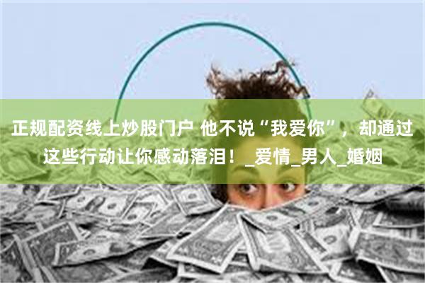 正规配资线上炒股门户 他不说“我爱你”，却通过这些行动让你感动落泪！_爱情_男人_婚姻