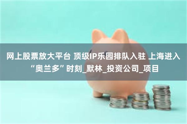 网上股票放大平台 顶级IP乐园排队入驻 上海进入“奥兰多”时刻_默林_投资公司_项目