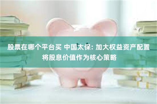 股票在哪个平台买 中国太保: 加大权益资产配置 将股息价值作为核心策略