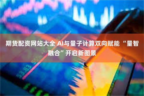 期货配资网站大全 AI与量子计算双向赋能 “量智融合”开启新图景