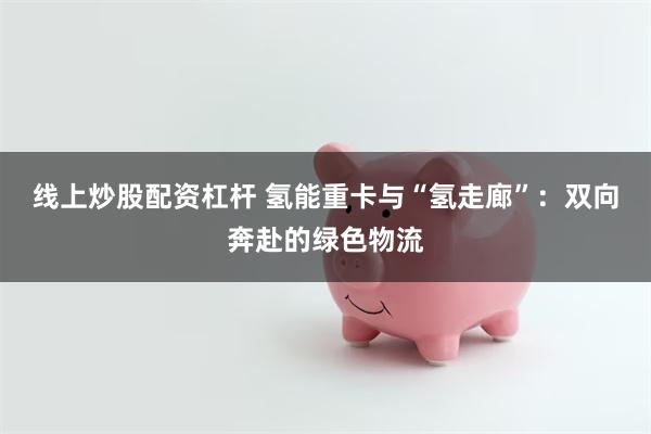 线上炒股配资杠杆 氢能重卡与“氢走廊”：双向奔赴的绿色物流