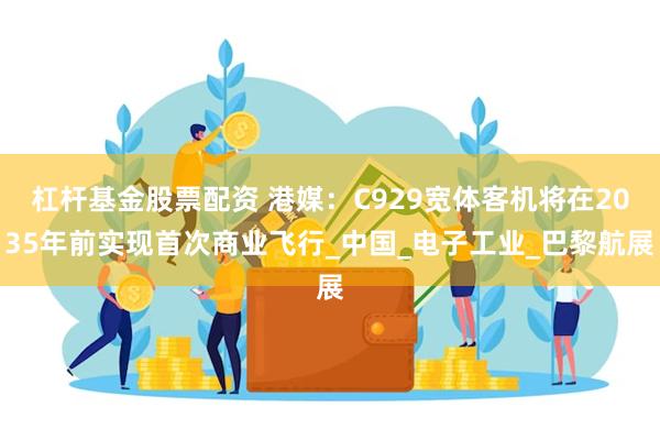 杠杆基金股票配资 港媒：C929宽体客机将在2035年前实现首次商业飞行_中国_电子工业_巴黎航展