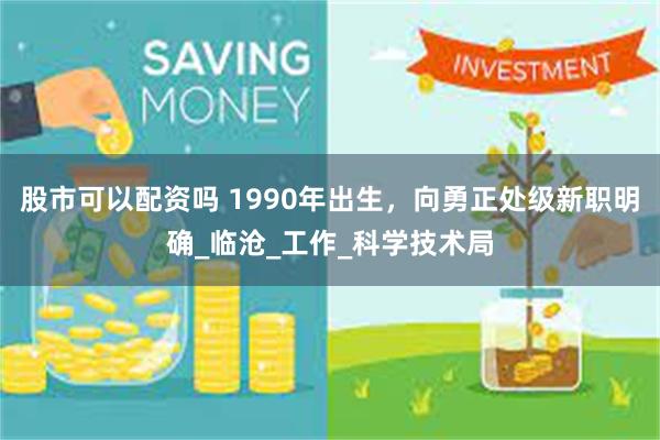 股市可以配资吗 1990年出生，向勇正处级新职明确_临沧_工作_科学技术局