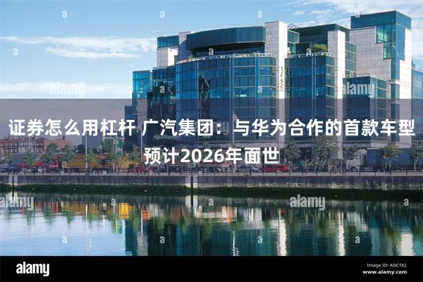 证券怎么用杠杆 广汽集团：与华为合作的首款车型预计2026年面世
