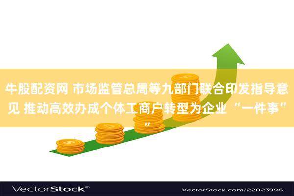 牛股配资网 市场监管总局等九部门联合印发指导意见 推动高效办成个体工商户转型为企业 “一件事”