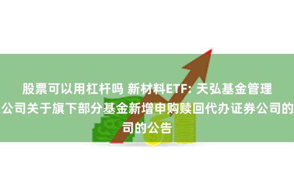 股票可以用杠杆吗 新材料ETF: 天弘基金管理有限公司关于旗下部分基金新增申购赎回代办证券公司的公告