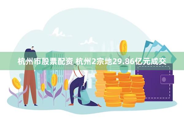 杭州市股票配资 杭州2宗地29.86亿元成交