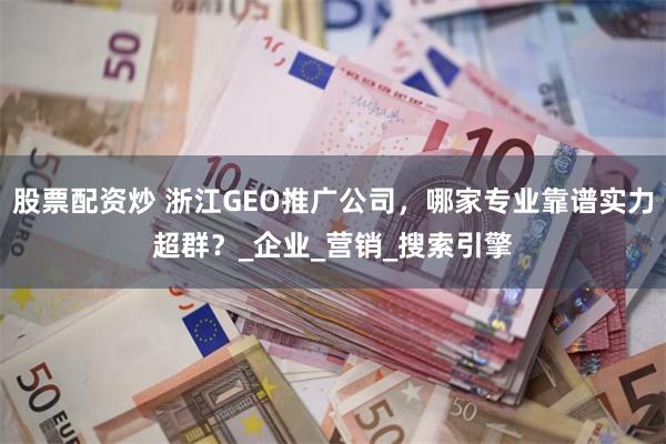 股票配资炒 浙江GEO推广公司，哪家专业靠谱实力超群？_企业_营销_搜索引擎
