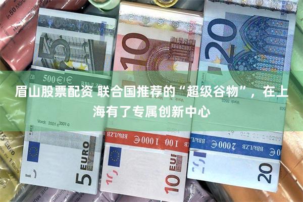眉山股票配资 联合国推荐的“超级谷物”，在上海有了专属创新中心