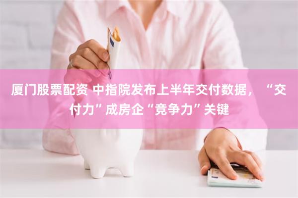 厦门股票配资 中指院发布上半年交付数据， “交付力”成房企“竞争力”关键