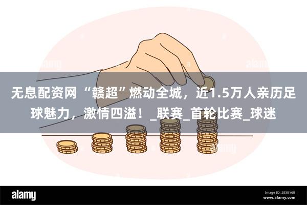 无息配资网 “赣超”燃动全城，近1.5万人亲历足球魅力，激情四溢！_联赛_首轮比赛_球迷