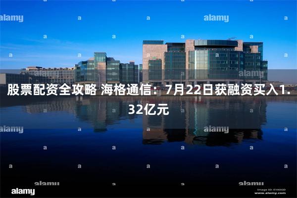 股票配资全攻略 海格通信：7月22日获融资买入1.32亿元