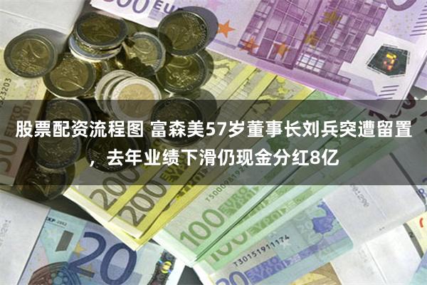 股票配资流程图 富森美57岁董事长刘兵突遭留置，去年业绩下滑仍现金分红8亿