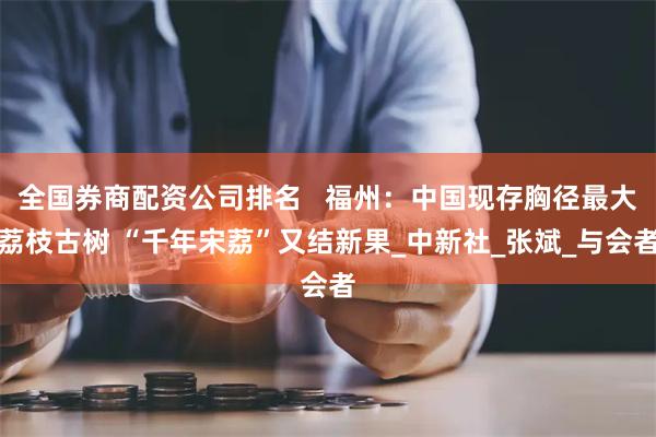 全国券商配资公司排名   福州：中国现存胸径最大荔枝古树 “千年宋荔”又结新果_中新社_张斌_与会者
