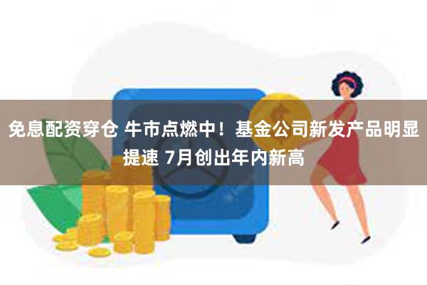 免息配资穿仓 牛市点燃中！基金公司新发产品明显提速 7月创出年内新高