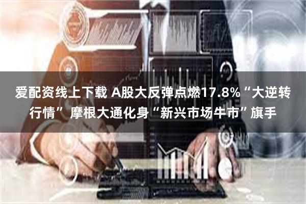 爱配资线上下载 A股大反弹点燃17.8%“大逆转行情” 摩根大通化身“新兴市场牛市”旗手