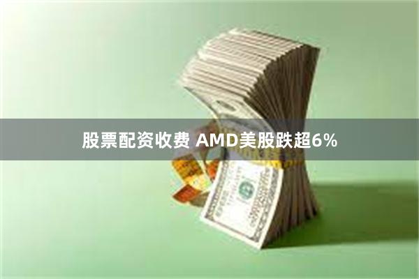 股票配资收费 AMD美股跌超6%