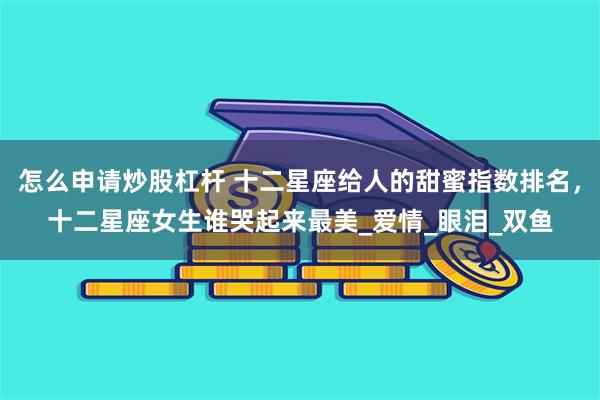 怎么申请炒股杠杆 十二星座给人的甜蜜指数排名，十二星座女生谁哭起来最美_爱情_眼泪_双鱼