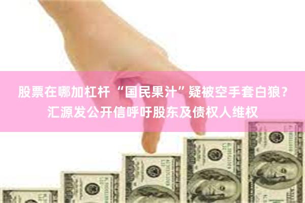 股票在哪加杠杆 “国民果汁”疑被空手套白狼？汇源发公开信呼吁股东及债权人维权
