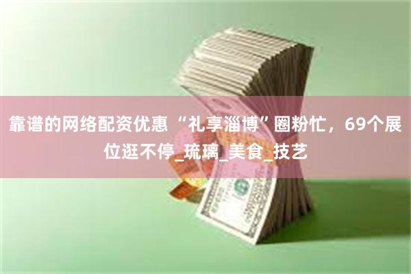 靠谱的网络配资优惠 “礼享淄博”圈粉忙，69个展位逛不停_琉璃_美食_技艺