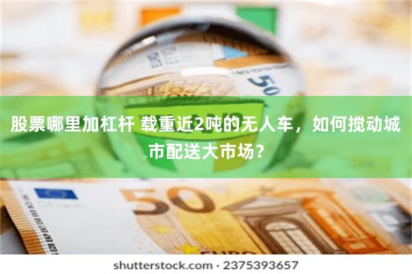 股票哪里加杠杆 载重近2吨的无人车，如何搅动城市配送大市场？