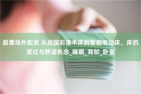 股票场外配资 从战国彩漆木床到智能电动床，床的变迁与舒适执念_睡眠_背部_卧室