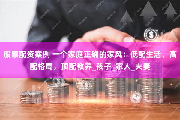 股票配资案例 一个家庭正确的家风：低配生活，高配格局，顶配教养_孩子_家人_夫妻