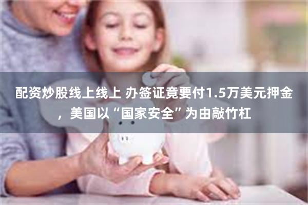配资炒股线上线上 办签证竟要付1.5万美元押金，美国以“国家安全”为由敲竹杠