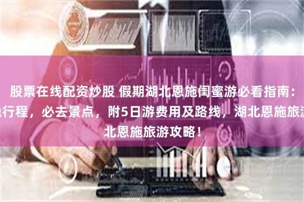 股票在线配资炒股 假期湖北恩施闺蜜游必看指南：5天4晚行程，必去景点，附5日游费用及路线，湖北恩施旅游攻略！