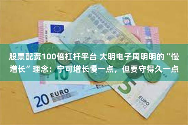 股票配资100倍杠杆平台 大明电子周明明的“慢增长”理念:宁可增长慢一点,但要守得久一点