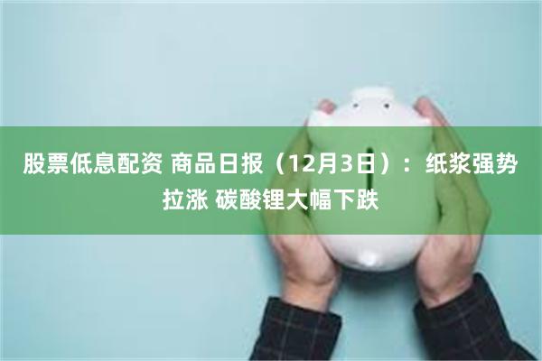 股票低息配资 商品日报（12月3日）：纸浆强势拉涨 碳酸锂大幅下跌