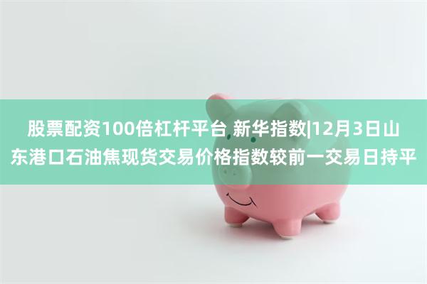 股票配资100倍杠杆平台 新华指数|12月3日山东港口石油焦现货交易价格指数较前一交易日持平